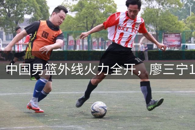 中国男篮外线火力全开，廖三宁18分领衔34分大胜喀麦隆