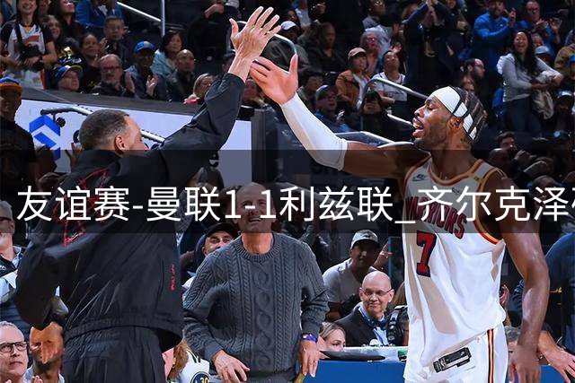 友谊赛-曼联1-1利兹联 齐尔克泽破门姆伯莫献助攻 B费进球被吹