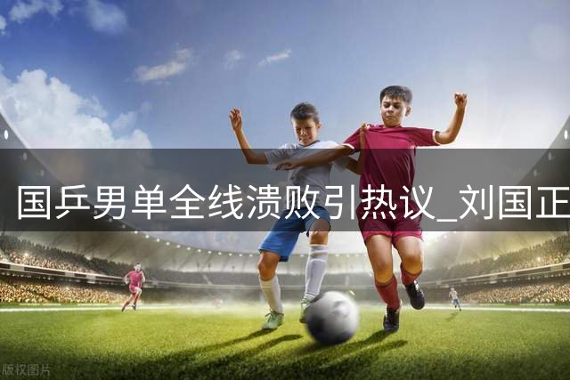 国乒男单全线溃败引热议 刘国正直指向鹏临场应变短板