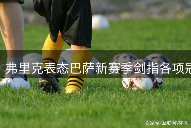 弗里克表态巴萨新赛季剑指各项冠军 呼吁球迷鼎力支持