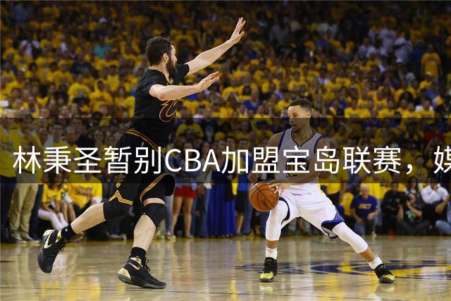林秉圣暂别CBA加盟宝岛联赛，媒体看好这位新星未来重返大陆赛场