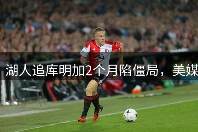 湖人追库明加2个月陷僵局，美媒建议转攻克莱或华盛顿