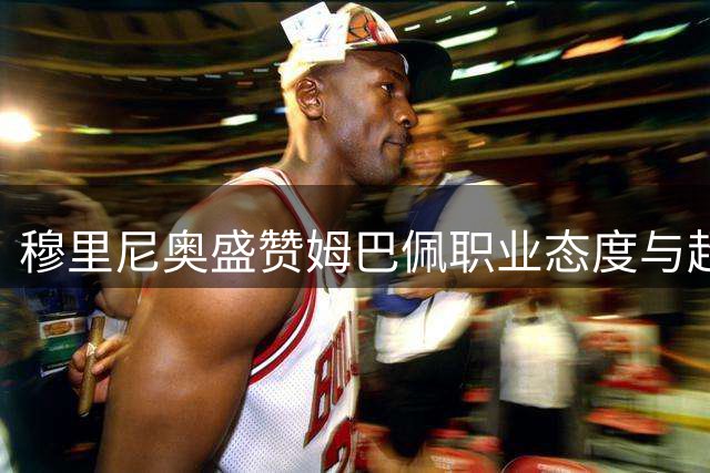 穆里尼奥盛赞姆巴佩职业态度与超凡实力