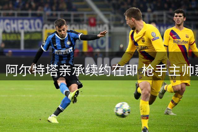 阿尔特塔亲承续约在即 枪手主帅薪资或迎显著提升